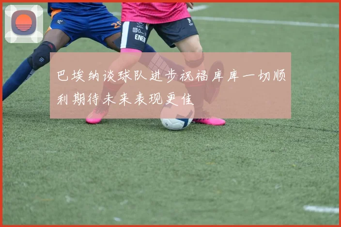 巴埃纳谈球队进步祝福库库一切顺利期待未来表现更佳