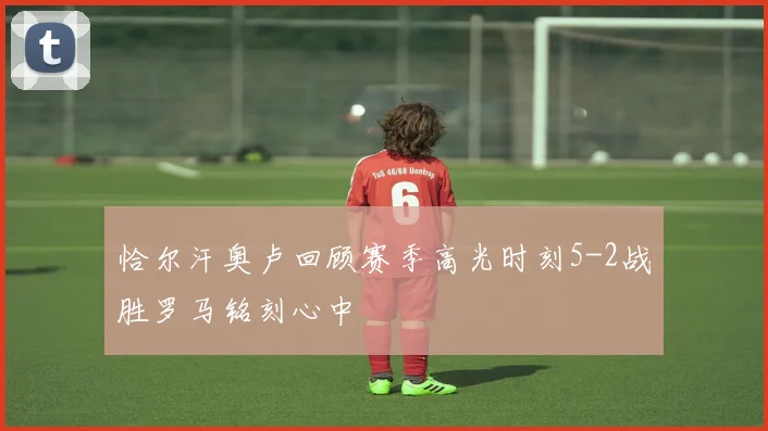 恰尔汗奥卢回顾赛季高光时刻5-2战胜罗马铭刻心中