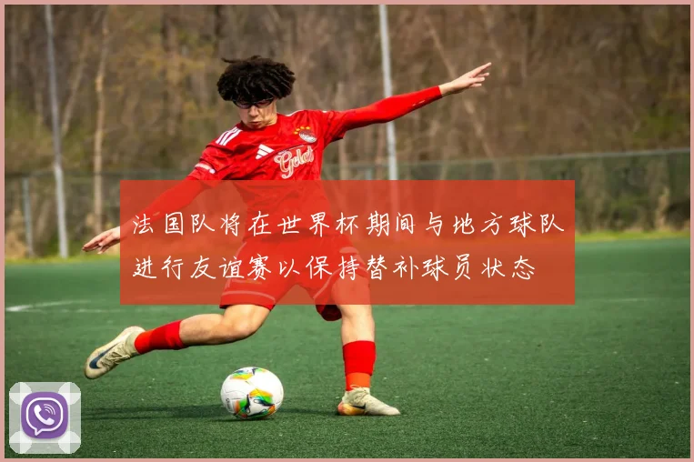 法国队将在世界杯期间与地方球队进行友谊赛以保持替补球员状态