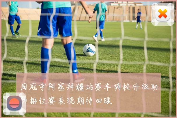周冠宇阿塞拜疆站赛车调校升级助力排位赛表现期待回暖