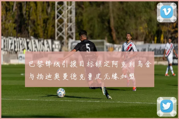 巴黎锋线引援目标锁定阿克利乌舍与扬迪奥曼德克鲁皮无缘加盟