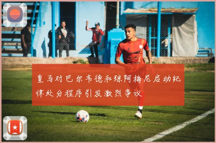 皇马对巴尔韦德和琼阿梅尼启动纪律处分程序引发激烈争议