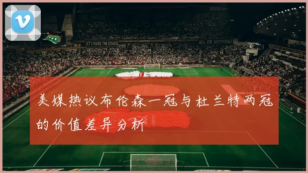 美媒热议布伦森一冠与杜兰特两冠的价值差异分析
