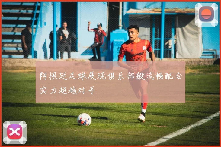 阿根廷足球展现俱乐部般流畅配合实力超越对手