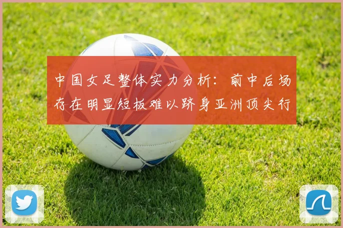 中国女足整体实力分析：前中后场存在明显短板难以跻身亚洲顶尖行列