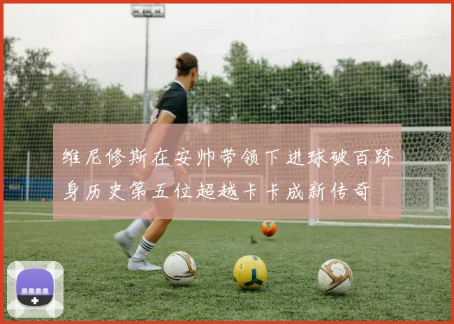 维尼修斯在安帅带领下进球破百跻身历史第五位超越卡卡成新传奇