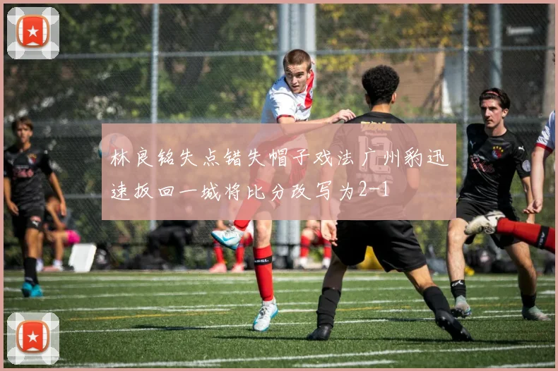 林良铭失点错失帽子戏法广州豹迅速扳回一城将比分改写为2-1
